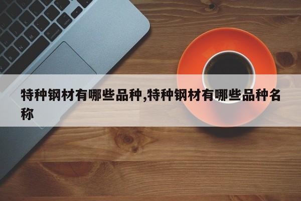 特种钢材有哪些品种,特种钢材有哪些品种名称