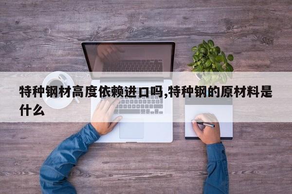 特种钢材高度依赖进口吗,特种钢的原材料是什么