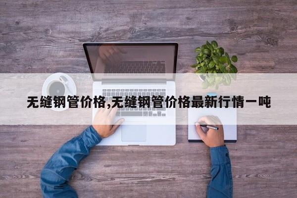 无缝钢管价格,无缝钢管价格最新行情一吨