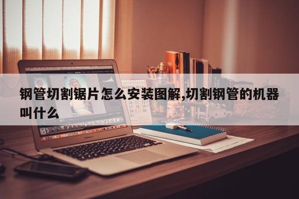 钢管切割锯片怎么安装图解,切割钢管的机器叫什么