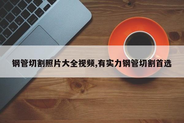 钢管切割照片大全视频,有实力钢管切割首选
