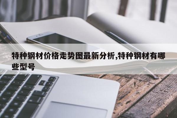 特种钢材价格走势图最新分析,特种钢材有哪些型号