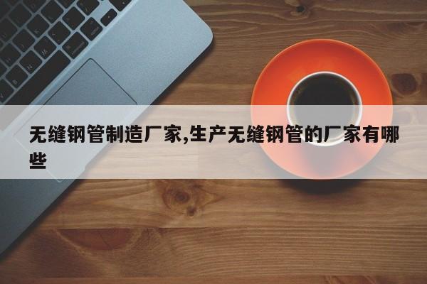 无缝钢管制造厂家,生产无缝钢管的厂家有哪些