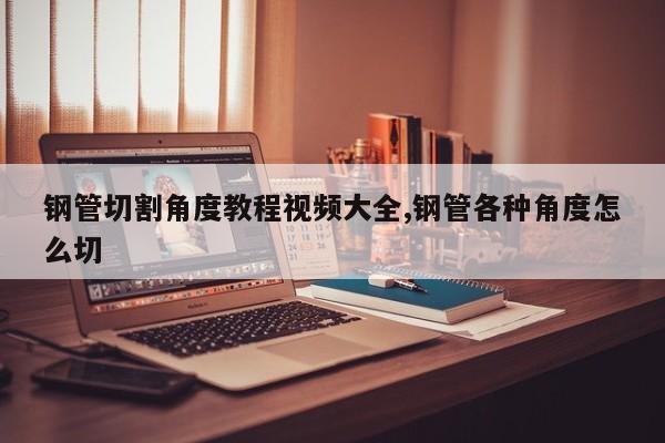 钢管切割角度教程视频大全,钢管各种角度怎么切