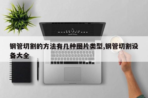 钢管切割的方法有几种图片类型,钢管切割设备大全