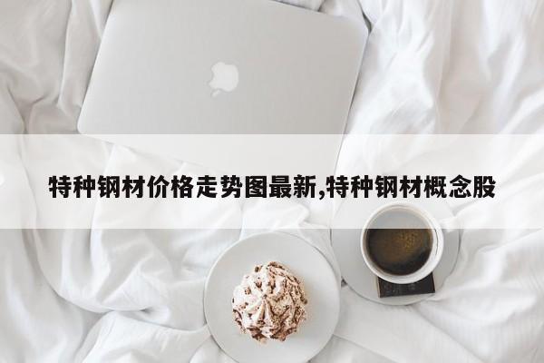 特种钢材价格走势图最新,特种钢材概念股