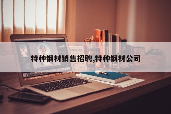 特种钢材销售招聘,特种钢材公司