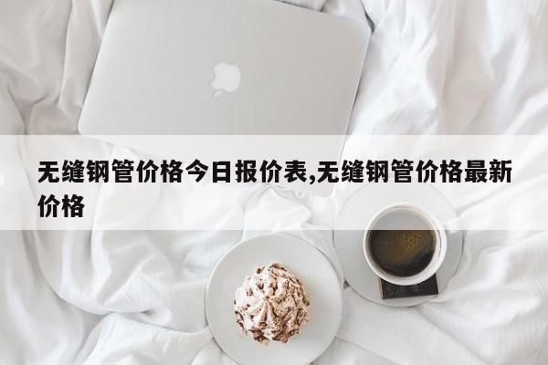 无缝钢管价格今日报价表,无缝钢管价格最新价格