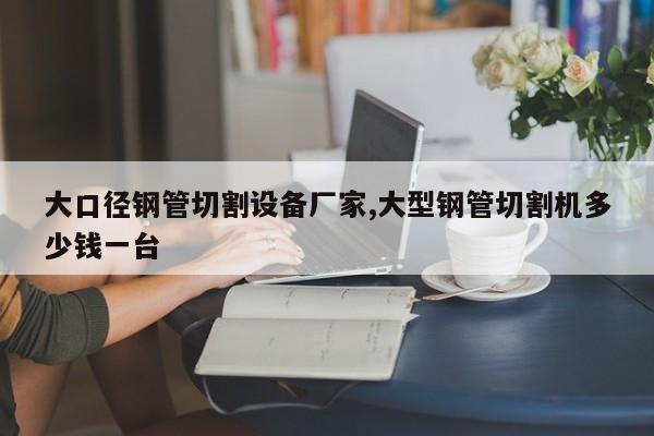 大口径钢管切割设备厂家,大型钢管切割机多少钱一台