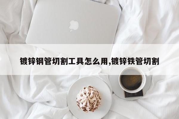 镀锌钢管切割工具怎么用,镀锌铁管切割