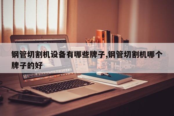 钢管切割机设备有哪些牌子,钢管切割机哪个牌子的好