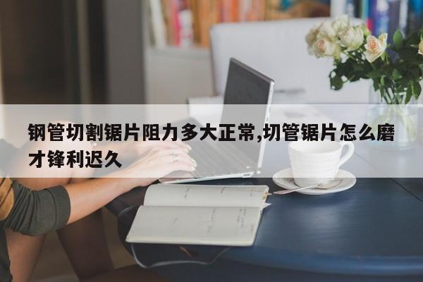 钢管切割锯片阻力多大正常,切管锯片怎么磨才锋利迟久
