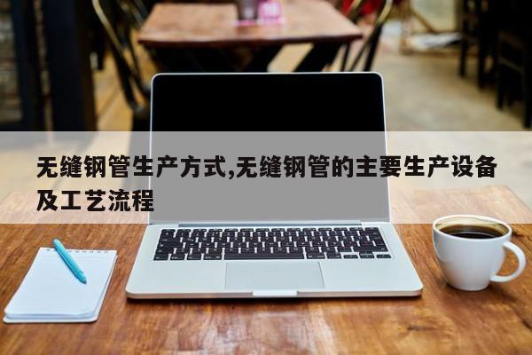无缝钢管生产方式,无缝钢管的主要生产设备及工艺流程