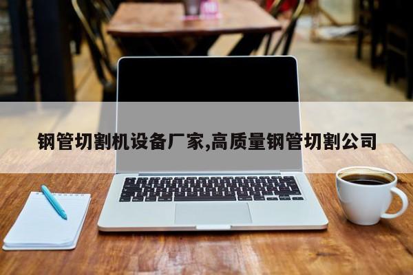 钢管切割机设备厂家,高质量钢管切割公司