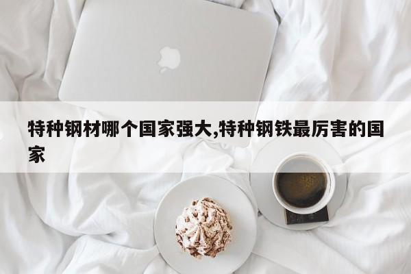 特种钢材哪个国家强大,特种钢铁最厉害的国家