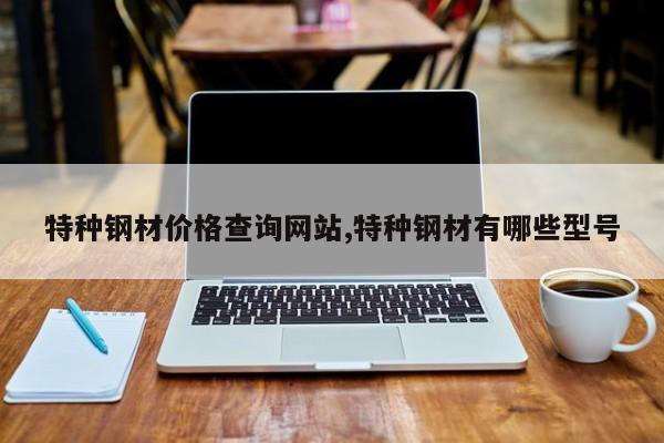 特种钢材价格查询网站,特种钢材有哪些型号
