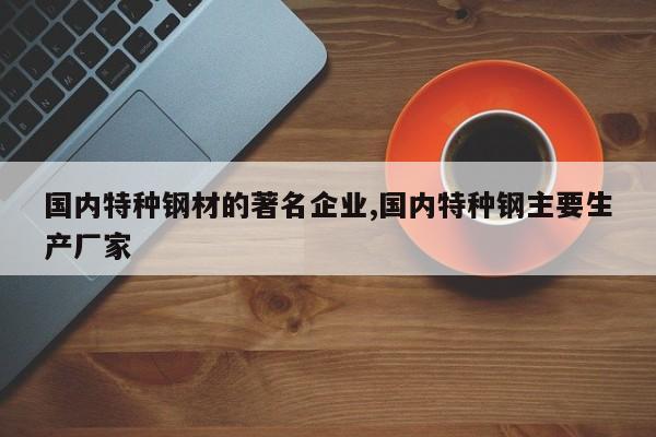 国内特种钢材的著名企业,国内特种钢主要生产厂家