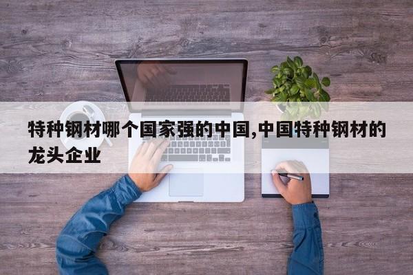 特种钢材哪个国家强的中国,中国特种钢材的龙头企业