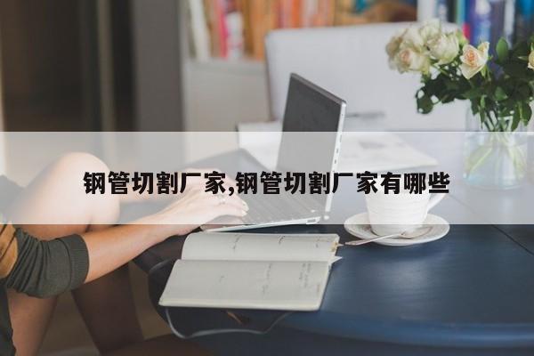 钢管切割厂家,钢管切割厂家有哪些