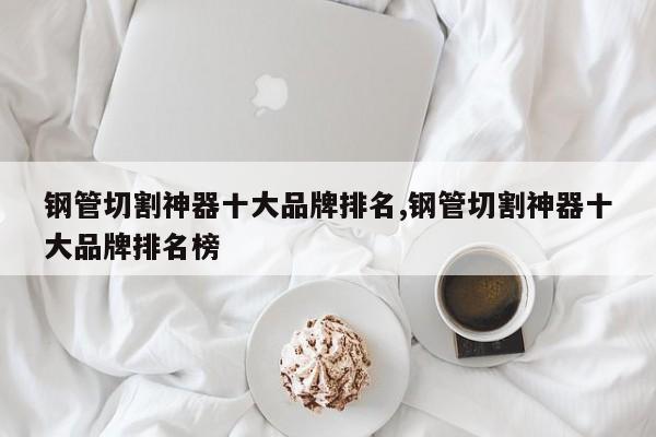 钢管切割神器十大品牌排名,钢管切割神器十大品牌排名榜